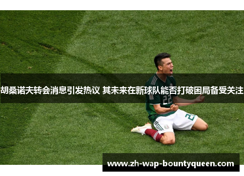 胡桑诺夫转会消息引发热议 其未来在新球队能否打破困局备受关注