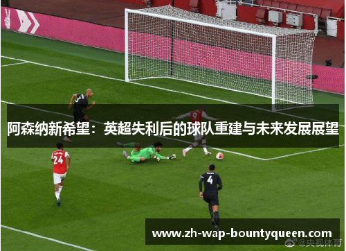 阿森纳新希望:英超失利后的球队重建与未来发展展望 阿森纳新希望:英超失利后的球队重建与未来发展展望