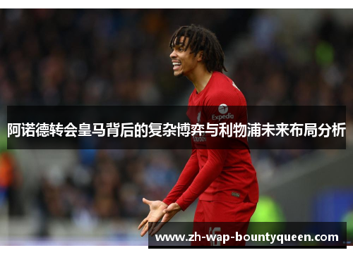 阿诺德转会皇马背后的复杂博弈与利物浦未来布局分析