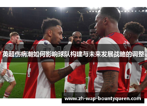 英超伤病潮如何影响球队构建与未来发展战略的调整