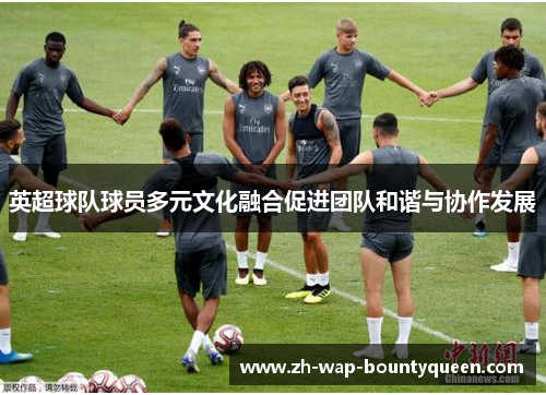 英超球队球员多元文化融合促进团队和谐与协作发展