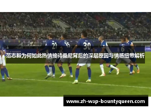 范志毅为何如此热情接待桑尼背后的深层原因与情感纽带解析