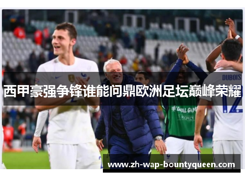 西甲豪强争锋谁能问鼎欧洲足坛巅峰荣耀