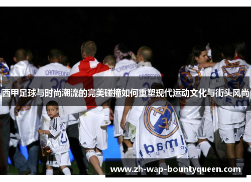 西甲足球与时尚潮流的完美碰撞如何重塑现代运动文化与街头风尚