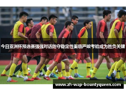 今日亚洲杯预选赛强强对话防守稳定性面临严峻考验成为胜负关键