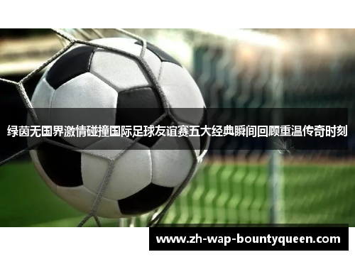 绿茵无国界激情碰撞国际足球友谊赛五大经典瞬间回顾重温传奇时刻 绿茵无国界激情碰撞国际足球友谊赛五大经典瞬间回顾重温传奇时刻