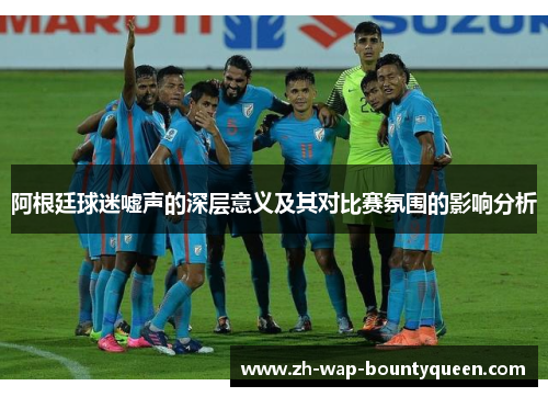 阿根廷球迷嘘声的深层意义及其对比赛氛围的影响分析