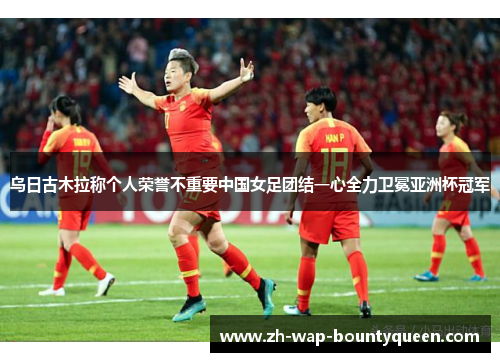 乌日古木拉称个人荣誉不重要中国女足团结一心全力卫冕亚洲杯冠军 乌日古木拉称个人荣誉不重要中国女足团结一心全力卫冕亚洲杯冠军
