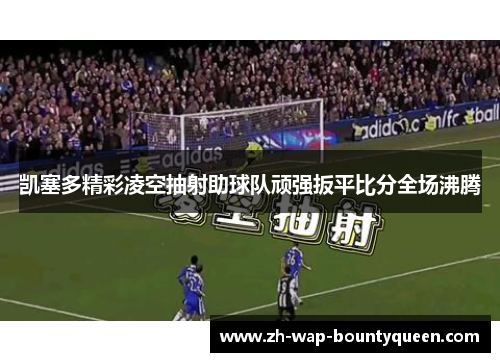 凯塞多精彩凌空抽射助球队顽强扳平比分全场沸腾