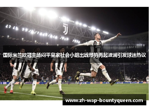 国际米兰欧冠主场闷平皇家社会小组出线形势再起波澜引发球迷热议
