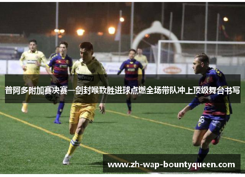 普阿多附加赛决赛一剑封喉致胜进球点燃全场带队冲上顶级舞台书写 普阿多附加赛决赛一剑封喉致胜进球点燃全场带队冲上顶级舞台书写