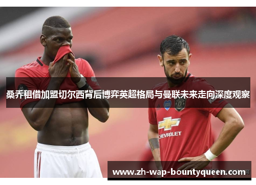 桑乔租借加盟切尔西背后博弈英超格局与曼联未来走向深度观察