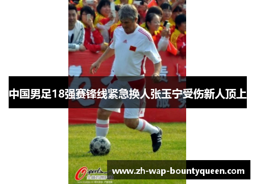 中国男足18强赛锋线紧急换人张玉宁受伤新人顶上