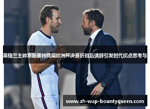 英格兰主帅索斯盖特两届欧洲杯决赛折戟后请辞引发时代拐点思考与