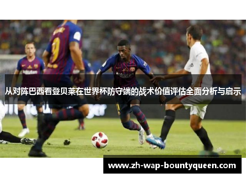 从对阵巴西看登贝莱在世界杯防守端的战术价值评估全面分析与启示 从对阵巴西看登贝莱在世界杯防守端的战术价值评估全面分析与启示